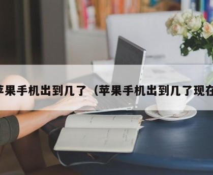 苹果手机出到几了（苹果手机出到几了现在）